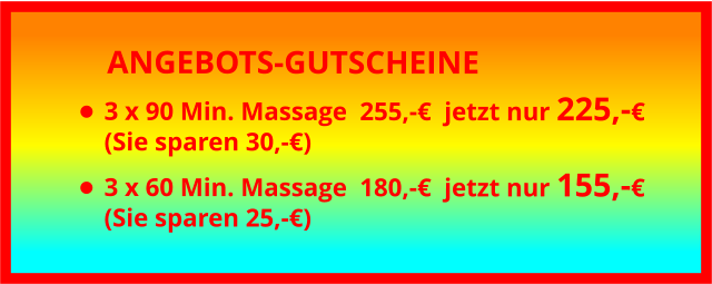 ANGEBOTS-GUTSCHEINE •	3 x 90 Min. Massage	255,-€  jetzt nur 225,-€(Sie sparen 30,-€) •	3 x 60 Min. Massage	180,-€  jetzt nur 155,-€(Sie sparen 25,-€)